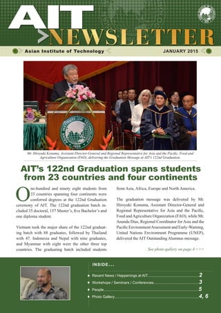 1JANUARY 2015
Asian Institute of Technology 	 JANUARY 2015
O
ne-hundred and ninety eight students from
23 countries spanning four continents were
conferred degrees at the 122nd Graduation
ceremony of AIT. The 122nd graduation batch in-
cluded 35 doctoral, 157 Master’s, five Bachelor’s and
one diploma student.
Vietnam took the major share of the 122nd graduat-
ing batch with 88 graduates, followed by Thailand
with 47. Indonesia and Nepal with nine graduates,
and Myanmar with eight were the other three top
countries. The graduating batch included students
Mr. Hiroyuki Konuma, Assistant Director-General and Regional Representative for Asia and the Pacific, Food and
Agriculture Organization (FAO), delivering the Graduation Message at AIT’s 122nd Graduation.
​AIT’s 122nd Graduation spans students
from 23 countries and four continents
INSIDE ISSUE.. .
Recent News / Happenings at AIT..................................................2
Workshops / Seminars / Conferences............................................3
People............................................................................................5
Photo Gallery..................................................................................4, 6
from Asia, Africa, Europe and North America.
The graduation message was delivered by Mr.
Hiroyuki Konuma, Assistant Director-General and
Regional Representative for Asia and the Pacific,
Food andAgriculture Organization (FAO), while Mr.
Ananda Dias, Regional Coordinator for Asia and the
Pacific EnvironmentAssessment and Early-Warning,
United Nations Environment Programme (UNEP),
delivered the AIT Outstanding Alumnus message.
See photo gallery on page 4 >>>
 