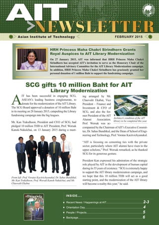 1FEBRUARY 2015
Asian Institute of Technology 	 FEBRUARY 2015
A
IT has been successful in engaging SCG,
ASEAN’s leading business conglomerate, to
donate for the modernization of theAIT Library.
The SCG Board approved a donation of 10 million Baht
in its meeting on 28 January 2015, catapulting the Library
fundraising campaign into the big leagues.
Mr. Kan Trakulhoon, President and CEO of SCG, had
pledged 10 million THB to AIT President, Prof. Worsak
Kanok-Nukulchai, on 13 January 2015 during a meet-
Architect’s rendition of the AIT
library to be completed this year.
​SCG gifts 10 million Baht for AIT
Library Modernization
INSIDE ISSUE.. .
Recent News / Happenings at AIT..................................................2-3
Orientation Day...............................................................................4
People / Projects............................................................................5
Backpage.......................................................................................6
ing arranged by Mr.
Chaovalit Ekabut, Vice
President – Finance and
Investment & CFO of
SCG, and also the for-
mer President of the AIT
Alumni Association.
Prof. Worsak was ac-
From left: Prof. Voratas Kacitvichyanukul, Dr. Sahas Bunditkul,
Mr. Kan Trakulhoon, Prof. Worsak Kanok-Nukulchai, and Mr.
Chaovalit Ekabut.
HRH Princess Maha Chakri Sirindhorn Grants
Royal Auspices to AIT Library Modernization
On 27 January 2015, AIT was informed that HRH Princess Maha Chakri
Sirindhorn has accepted AIT’s invitation to serve as the Honorary Chair of the
International Advisory Committee for the AIT Library Modernization campaign.
In addition, HRH Princess Maha Chakri Sirindhorn has graciously granted her
personal donation of 1 million Baht to support the fundraising campaign.
companied by the Chairman ofAIT’s Executive Commit-
tee, Dr. Sahas Bunditkul, and the Dean of School of Engi-
neering and Technology, Prof. Voratas Kacitvichyanukul.
“AIT is focusing on cementing ties with the private
sector, particularly where AIT alumni have risen to the
upper echelons,” Prof. Worsak remarked, as he thanked
SCG for its generous gesture.
President Kan expressed his admiration of the strategic
role played by AIT in the development of human capital
duringits55yearsofexistence.“SCGisextremelyhappy
to support the AIT library modernization campaign, and
we hope that this 10 million THB will act as a good
starting point, and the modernization of the AIT library
will become a reality this year,” he said.
 