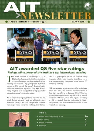 1MARCH 2015
Asian Institute of Technology 	 MARCH 2015
T
he Asian Institute of Technology (AIT) in
Thailandhasbeenawardedtopfive-starratings
in three (3) categories –internationalization,
teaching and facilities – by Quacquarelli Symonds,
known as QS, one of the world’s leading higher
education evaluation agencies. The QS Stars™
rating program is an independent rating system for
many of the world’s best universities.
As an international postgraduate institute, but not
a full-fledged university and not affiliated with a
particular country, AIT has always been excluded
from major world university rankings. For the first
AIT awarded QS five-star ratings
Ratings affirm postgraduate institute’s top international standing
INSIDE ISSUE.. .
Recent News / Happenings at AIT..................................................2-4
Photo Gallery...................................................................................4
People / Seminars...........................................................................5
Backpage........................................................................................6
time AIT participated in the QS Stars™ rating
program, which was recently introduced as a
new complementary companion to the annual QS
university ranking.
AIT was assessed across a variety of criteria based
on its 2013 data, and received an overall score of
four stars out of five in January 2015. “This is a
great achievement considering that AIT is a small
institution,” QS said, in its final report. According
to QS, a typical four-star university is highly
international, and demonstrates excellence in both
research and teaching.
 