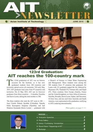 1JUNE 2015
Asian Institute of Technology 	 JUNE 2015
T
he 123rd graduation of AIT was an historic
occasion for the Institute, as it has now
graduated students from 100 countries and
territories spread across all continents. Till early May
2015, AIT graduates had come from 97 countries and
territories. On 22 May 2015, AIT saw its first-ever
graduates from three countries — Colombia, Namibia
and Sierra Leone, taking the total number to 100.
The three students who took the AIT score to 100 —
Juan Camilo Polania Siculaba (Colombia), Natasha
Otilie Kaunapawa Nuujoma (Namibia), and Joel
Hindowa Kamanda (Sierra Leone) — graduated with
INSIDE ISSUE.. .
Graduation Speeches.....................................................................2
Photo Gallery..................................................................................3
Library / Fundraising / Scholarships...............................................4
Recent News / Happenings at AIT..................................................5
Backpage........................................................................................6
a Master’s of Science in Urban Water Engineering
and Management. These students were among the
508 students from 27 countries that graduated. Sri
Lanka with 123 graduates topped the list, followed by
Myanmar (79), Thailand (73), Vietnam (61), and Nepal
(57). Three countries from Europe (Austria, France
and the United Kingdom), six from Africa (Cameroon,
Namibia, Rwanda, Sierra Leone, Sudan, and Tanzania),
16 from Asia, and one each from Australia and South
America, were represented at the graduation, testifying
to AIT’s enduring internationality.
Photo gallery on page 3 >>>
123rd Graduation:
AIT reaches the 100-country mark
 