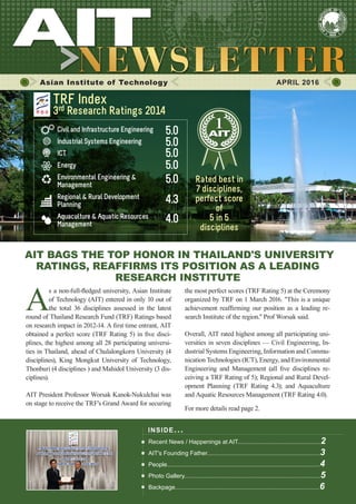 1APRIL 2016
Asian Institute of Technology 	 APRIL 2016
A
s a non-full-fledged university, Asian Institute
of Technology (AIT) entered in only 10 out of
the total 36 disciplines assessed in the latest
round of Thailand Research Fund (TRF) Ratings based
on research impact in 2012-14. A first time entrant, AIT
obtained a perfect score (TRF Rating 5) in five disci-
plines, the highest among all 28 participating universi-
ties in Thailand, ahead of Chulalongkorn University (4
disciplines), King Mongkut University of Technology,
Thonburi (4 disciplines ) and Mahidol University (3 dis-
ciplines).
AIT President Professor Worsak Kanok-Nukulchai was
on stage to receive the TRF's Grand Award for securing
INSIDE ISSUE.. .
Recent News / Happenings at AIT..................................................2
AIT's Founding Father....................................................................3
People............................................................................................4
Photo Gallery..................................................................................5
Backpage.......................................................................................6
AIT BAGS THE TOP HONOR IN THAILAND'S UNIVERSITY
RATINGS, REAFFIRMS ITS POSITION AS A LEADING
RESEARCH INSTITUTE
the most perfect scores (TRF Rating 5) at the Ceremony
organized by TRF on 1 March 2016. "This is a unique
achievement reaffirming our position as a leading re-
search Institute of the region." Prof Worsak said.
Overall, AIT rated highest among all participating uni-
versities in seven disciplines — Civil Engineering, In-
dustrial Systems Engineering, Information and Commu-
nication Technologies (ICT), Energy, and Environmental
Engineering and Management (all five disciplines re-
ceiving a TRF Rating of 5); Regional and Rural Devel-
opment Planning (TRF Rating 4.3); and Aquaculture
and Aquatic Resources Management (TRF Rating 4.0).
For more details read page 2.
Civil and Infrastructure Engineering
Industrial Systems Engineering
ICT
Energy
Environmental Engineering &
Management
Regional & Rural Development
Planning
Aquaculture & Aquatic Resources
Management
5.0
TRF Index
3rd Research Ratings 2014
4.3
5.0
5.0
5.0
5.0
4.0
Rated best in
7 disciplines,
perfect score
of
5 in 5
disciplines
 