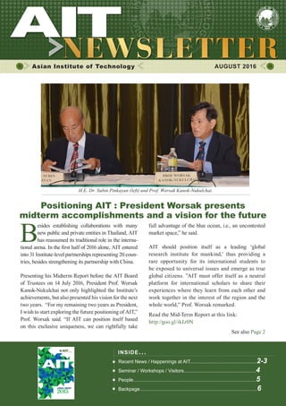 1AUGUST 2016
Asian Institute of Technology 	 AUGUST 2016
B
esides establishing collaborations with many
new public and private entities in Thailand, AIT
has reassumed its traditional role in the interna-
tional arena. In the first half of 2016 alone, AIT entered
into 31 Institute-level partnerships representing 20 coun-
tries, besides strengthening its partnership with China.
Presenting his Midterm Report before the AIT Board
of Trustees on 14 July 2016, President Prof. Worsak
Kanok-Nukulchai not only highlighted the Institute’s
achievements, but also presented his vision for the next
two years. “For my remaining two years as President,
I wish to start exploring the future positioning of AIT,”
Prof. Worsak said. “If AIT can position itself based
on this exclusive uniqueness, we can rightfully take
INSIDE ISSUE.. .
Recent News / Happenings at AIT..................................................2-3
Seminar / Workshops / Visitors......................................................4
People............................................................................................5
Backpage........................................................................................6
full advantage of the blue ocean, i.e., an uncontested
market space,” he said.
AIT should position itself as a leading ‘global
research institute for mankind,’ thus providing a
rare opportunity for its international students to
be exposed to universal issues and emerge as true
global citizens. ”AIT must offer itself as a neutral
platform for international scholars to share their
experiences where they learn from each other and
work together in the interest of the region and the
whole world,” Prof. Worsak remarked.
Read the Mid-Term Report at this link:
http://goo.gl/ikIz0N
See also Page 2
Positioning AIT : President Worsak presents
midterm accomplishments and a vision for the future
H.E. Dr. Subin Pinkayan (left) and Prof. Worsak Kanok-Nukulchai.
 