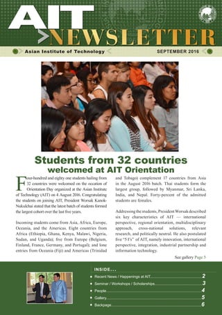1SEPTEMBER 2016
Asian Institute of Technology 	 SEPTEMBER 2016
F
our-hundred and eighty one students hailing from
32 countries were welcomed on the occation of
Orientation Day organized at the Asian Institute
of Technology (AIT) on 4 August 2016. Congratulating
the students on joining AIT, President Worsak Kanok-
Nukulchai stated that the latest batch of students formed
the largest cohort over the last five years.
Incoming students come from Asia, Africa, Europe,
Oceania, and the Americas. Eight countries from
Africa (Ethiopia, Ghana, Kenya, Malawi, Nigeria,
Sudan, and Uganda); five from Europe (Belgium,
Finland, France, Germany, and Portugal); and lone
entries from Oceania (Fiji) and Americas (Trinidad
INSIDE ISSUE.. .
Recent News / Happenings at AIT..................................................2
Seminar / Workshops / Scholarships..............................................3
People............................................................................................4
Gallery............................................................................................5
Backpage.......................................................................................6
and Tobago) complement 17 countries from Asia
in the August 2016 batch. Thai students form the
largest group, followed by Myanmar, Sri Lanka,
India, and Nepal. Forty-percent of the admitted
students are females.
Addressingthestudents,PresidentWorsakdescribed
six key characteristics of AIT — international
perspective, regional orientation, multidisciplinary
approach, cross-national solutions, relevant
research, and politically neutral. He also postulated
five “5 I’s” of AIT, namely innovation, international
perspective, integration, industrial partnership and
information technology.
See gallery Page 5
Students from 32 countries
welcomed at AIT Orientation
 