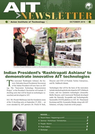 1OCTOBER 2016
Asian Institute of Technology 	 OCTOBER 2016
T
he renovated ‘Rashtrapati Ashiana’, the his-
toric Dehradun-based Presidential Secretariat
of the Indian President will now have an AIT
tag. The “Innovation Technology Demonstration
Project” at the President’s Secretariat will include 12
dwelling units that will be based on technologies re-
searched and developed at AIT.
H.E. Mr. Pranab Mukherjee laid the foundation stone
of the 12 dwelling units on September 27, 2016 — an
event attended by AIT partners Dr. Praful R Naik,
INSIDE ISSUE.. .
Recent News / Happenings at AIT...................................................2
Seminar / Workshops / Scholarships..............................................3
People / Alumni...............................................................................4
Photo Gallery..................................................................................5
Backpage.......................................................................................6
Director and CEO of Prashak Techno Enterprises,
and Dr. Siddharth Jabade.
Technologies that will be the basis of the renovation
includeinterlockingbricksdevelopedatAIT’sHabitech
Center, and two sanitation technologies (Anaerobic
Buffer Reactor, and Constructed Wetland) developed
under the Naturally Acceptable and Technologically
Sustainable (NATS) platform at AIT. Dr. Thammarat
Koottatep and Mr. Gyanendra Sthatip, along with AIT
Solutions, will play a lead role in this project.
President Pranab Mukherjee (center) at the foundation stone laying ceremony at Ashiana, Dehradun, India.
Indian President’s ‘Rashtrapati Ashiana’ to
demonstrate innovative AIT technologies
 