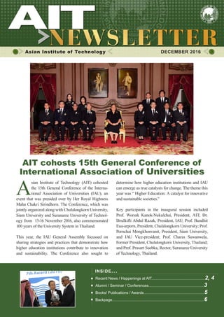 1DECEMBER 2016
Asian Institute of Technology 	 DECEMBER 2016
A
sian Institute of Technology (AIT) cohosted
the 15th General Conference of the Interna-
tional Association of Universities (IAU), an
event that was presided over by Her Royal Highness
Maha Chakri Sirindhorn. The Conference, which was
jointly organized along with Chulalongkorn University,
Siam University and Suranaree University of Technol-
ogy from 13-16 November 2016, also commemorated
100 years of the University System in Thailand.
This year, the IAU General Assembly focussed on
sharing strategies and practices that demonstrate how
higher education institutions contribute to innovation
and sustainability. The Conference also sought to
INSIDE ISSUE.. .
Recent News / Happenings at AIT...................................................2, 4
Alumni / Seminar / Conferences.....................................................3
Books/ Publications / Awards..........................................................5
Backpage........................................................................................6
determine how higher education institutions and IAU
can emerge as true catalysts for change. The theme this
year was “ Higher Education: A catalyst for innovative
and sustainable societies.”
Key participants in the inaugural session included
Prof. Worsak Kanok-Nukulchai, President, AIT; Dr.
Dzulkifli Abdul Razak, President, IAU; Prof. Bundhit
Eua-arporn, President, Chulalongkorn University; Prof.
Pornchai Mongkhonvanit, President, Siam University,
and IAU Vice-president; Prof. Charas Suwanwela,
Former President, Chulalongkorn University, Thailand;
and Prof. Prasart Suebka, Rector, Suranaree University
of Technology, Thailand.
AIT cohosts 15th General Conference of
International Association of Universities
 