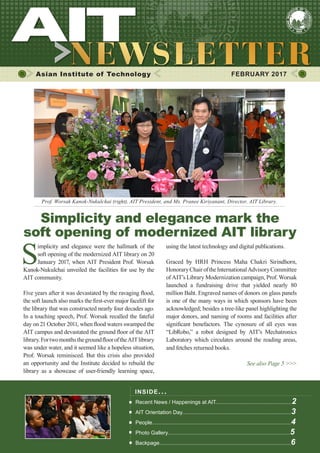 1FEBRUARY 2017
Asian Institute of Technology 	 FEBRUARY 2017
S
implicity and elegance were the hallmark of the
soft opening of the modernized AIT library on 20
January 2017, when AIT President Prof. Worsak
Kanok-Nukulchai unveiled the facilities for use by the
AIT community.
Five years after it was devastated by the ravaging flood,
the soft launch also marks the first-ever major facelift for
the library that was constructed nearly four decades ago.
In a touching speech, Prof. Worsak recalled the fateful
day on 21 October 2011, when flood waters swamped the
AIT campus and devastated the ground floor of the AIT
library.FortwomonthsthegroundflooroftheAITlibrary
was under water, and it seemed like a hopeless situation,
Prof. Worsak reminisced. But this crisis also provided
an opportunity and the Institute decided to rebuild the
library as a showcase of user-friendly learning space,
INSIDE ISSUE.. .
Recent News / Happenings at AIT...................................................2
AIT Orientation Day.........................................................................3
People.............................................................................................4
Photo Gallery..................................................................................5
Backpage........................................................................................6
using the latest technology and digital publications.
Graced by HRH Princess Maha Chakri Sirindhorn,
HonoraryChairoftheInternationalAdvisoryCommittee
of AIT’s Library Modernization campaign, Prof. Worsak
launched a fundraising drive that yielded nearly 80
million Baht. Engraved names of donors on glass panels
is one of the many ways in which sponsors have been
acknowledged; besides a tree-like panel highlighting the
major donors, and naming of rooms and facilities after
significant benefactors. The cynosure of all eyes was
“LibRobo,” a robot designed by AIT’s Mechatronics
Laboratory which circulates around the reading areas,
and fetches returned books.
See also Page 5 >>>
Simplicity and elegance mark the
soft opening of modernized AIT library
Prof. Worsak Kanok-Nukulchai (right), AIT President, and Ms. Pranee Kiriyanant, Director, AIT Library.
 