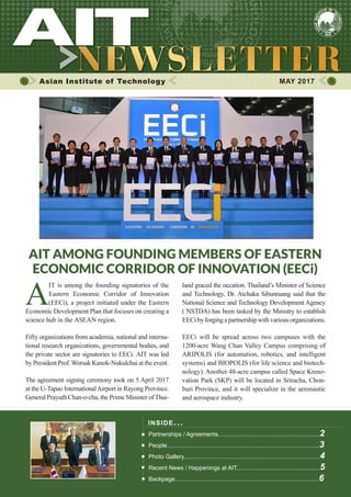 1MAY 2017
Asian Institute of Technology 	 MAY 2017
INSIDE ISSUE.. .
Partnerships / Agreements..............................................................2
People.............................................................................................3
Photo Gallery...................................................................................4
Recent News / Happenings at AIT...................................................5
Backpage........................................................................................6
AIT AMONG FOUNDING MEMBERS OF EASTERN
ECONOMIC CORRIDOR OF INNOVATION (EECi)
A
IT is among the founding signatories of the
Eastern Economic Corridor of Innovation
(EECi), a project initiated under the Eastern
Economic Development Plan that focuses on creating a
science hub in the ASEAN region.
Fifty organizations from academia, national and interna-
tional research organizations, governmental bodies, and
the private sector are signatories to EECi. AIT was led
by President Prof.Worsak Kanok-Nukulchai at the event.
The agreement signing ceremony took on 5 April 2017
at the U-Tapao InternationalAirport in Rayong Province.
General Prayuth Chan-o-cha, the Prime Minister ofThai-
land graced the occation. Thailand’s Minister of Science
and Technology, Dr. Atchaka Sibunruang said that the
National Science and Technology Development Agency
( NSTDA) has been tasked by the Ministry to establish
EECibyforgingapartnershipwithvariousorganizations.
EECi will be spread across two campuses with the
1200-acre Wang Chan Valley Campus comprising of
ARIPOLIS (for automation, robotics, and intelligent
systems) and BIOPOLIS (for life science and biotech-
nology). Another 48-acre campus called Space Kreno-
vation Park (SKP) will be located in Sriracha, Chon-
buri Province, and it will specialize in the aeronautic
and aerospace industry.
 