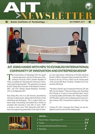 1OCTOBER 2017
Asian Institute of Technology 	 OCTOBER 2017
INSIDE ISSUE.. .
Recent News / Happenings at AIT..................................................2-3
People...........................................................................................3-4
Seminars/Workshshops/Recent events..........................................5
Backpage.......................................................................................6
AIT ​JOINS HANDS WITH NPU TO ESTABLISH INTERNATIONAL
COMMUNITY OF INNOVATION AND ENTREPRENEURSHIP
T
he Asian Institute of Technology (AIT) ​has signed
a formal agreement with the ​Northwestern Poly-
technical University (NPU), People’s Republic of
China, to establish an “International Community of Inno-
vation and Entrepreneurship.” The agreement was signed
by ​Prof. Zhang Wei, Chairman of the Board of Trustees,
NPU, and Prof. Worsak Kanok-Nukulchai, President,
AIT, on 16 September 2017.
Prof. Zhang Wei, who is an AIT alumnus, described his
AIT days as phenomenal, adding that the Institute is both
exhilirating and challenging. This is a place where aca-
demic study is fascinating, and student life is terrific, he
remarked after returning to AIT after 17 years.​​“NPU
is similar in some ways,” Prof. Zhang Wei said. NPU is
known for engineering, particularly in the realm of strate-
gic state requirements. Elaborating on the Belt and Road
Initiative (BRI), Chairman Zhang remarked that NPU is
located in the city of Xi’an, which was the starting point
of the ancient Silk Road. Similarly, Thailand lies on the
maritime Silk Road.
“We believe that the age of cooperation between AIT and
NPU has just begun,” Chairman Zhang said​.​Describing
Prof. Worsak as “a man of vision and fresh ideas” and as
an inspiring leader and President, Prof. Zhang invited the
AIT President to deliver the concluding speech at the clos-
ing ceremony NPU’s international conference. (See Page
2)​
Visiting AIT after a long gap, Prof. Zhang was also de-
lighted to meet his advisor Prof. Barbara Igel.
 