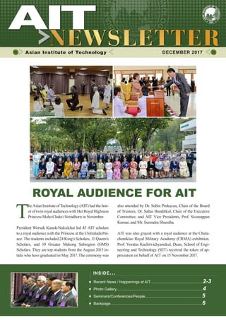 1DECEMBER 2017
Asian Institute of Technology 	 DECEMBER 2017
INSIDE ISSUE.. .
Recent News / Happenings at AIT..................................................2-3
Photo Gallery..................................................................................4
Seminars/Conferences/People......................................................5
Backpage.......................................................................................6
ROYAL AUDIENCE FOR AIT
T
he Asian Institute of Technology (AIT) had the hon-
or of twin royal audiences with Her Royal Highness
Princess Maha Chakri Sirindhorn in November.
President Worsak Kanok-Nukulchai led 45 AIT scholars
to a royal audience with the Princess at the Chitralada Pal-
ace. The students included 24 King’s Scholars, 11 Queen’s
Scholars, and 10 Greater Mekong Subregion (GMS)
Scholars. They are top students from the August 2015 in-
take who have graduated in May 2017. The ceremony was
also attended by Dr. Subin Pinkayan, Chair of the Board
of Trustees, Dr. Sahas Bunditkul, Chair of the Executive
Committee, and AIT Vice Presidents, Prof. Sivanappan
Kumar, and Mr. Surendra Shrestha.
AIT was also graced with a royal audience at the Chula-
chomklao Royal Military Academy (CRMA) exhibition.
Prof. Voratas Kachitvichyanukul, Dean, School of Engi-
neering and Technology (SET) received the token of ap-
preciation on behalf of AIT on 15 November 2017.
 