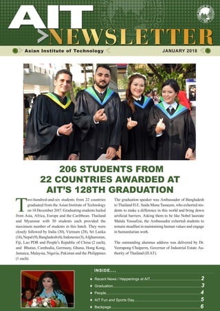 1JANUARY 2018
Asian Institute of Technology 	 JANUARY 2018
206 STUDENTS FROM
22 COUNTRIES AWARDED AT
AIT’S 128TH GRADUATION
T
wo-hundred-and-six students from 22 countries
graduated from the Asian Institute of Technology
on 14 December 2017. Graduating students hailed
from Asia, Africa, Europe and the Caribbean. Thailand
and Myanmar with 50 students each provided the
maximum number of students in this batch. They were
closely followed by India (30), Vietnam (28), Sri Lanka
(14),Nepal(9),Bangladesh(4),Indonesia(3),Afghanistan,
Fiji, Lao PDR and People’s Republic of China (2 each),
and Bhutan, Cambodia, Germany, Ghana, Hong Kong,
Jamaica, Malaysia, Nigeria, Pakistan and the Philippines
(1 each).
The graduation speaker was Ambassador of Bangladesh
to Thailand H.E. Saida Muna Tasneem, who exhorted stu-
dents to make a difference in this world and bring down
artificial barriers. Asking them to be like Nobel laureate
Malala Yousafzai, the Ambassador exhorted students to
remain steadfast in maintaining human values and engage
in humanitarian work.
The outstanding alumnus address was delivered by Dr.
Veerapong Chaiperm, Governor of Industrial Estate Au-
thority of Thailand (IEAT).
INSIDE ISSUE.. .
Recent News / Happenings at AIT..................................................2
Graduation......................................................................................3
People............................................................................................4
AIT Fun and Sports Day.................................................................5
Backpage.......................................................................................6
 