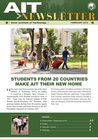 1FEBRUARY 2018
Asian Institute of Technology 	 FEBRUARY 2018
STUDENTS FROM 20 COUNTRIES
MAKE AIT THEIR NEW HOME
“
You may come from overseas, but at the Asian
Institute of Technology (AIT), no student
is treated as a foreigner. Here, everyone is
treated equally, with Thailand serving as a host to
AIT.” These were the welcome remarks of Prof.
Worsak Kanok-Nukulchai, AIT President, while
greeting students hailing from 20 countries spread
across Asia, Europe and South America at the AIT
Orientation organized on 5 January 2018.
The largest cohort of students enrolled at AIT for the
January 2018 semester came from India, followed by
Nepal, Vietnam, Pakistan, and France. A lone student
from Ecuador represents South America; Europe is
represented by students from France, Germany, Fin-
land, and Hungary; while the remaining students are
from Asia.
INSIDE ISSUE.. .
Recent News / Happenings at AIT..................................................2-3
People............................................................................................4
Seminars / Events..........................................................................5
Backpage.......................................................................................6
 