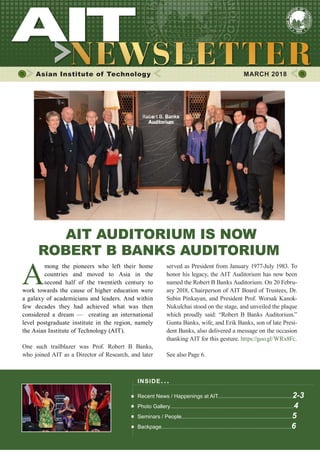 1MARCH 2018
Asian Institute of Technology 	 MARCH 2018
AIT AUDITORIUM IS NOW
ROBERT B BANKS AUDITORIUM
A
mong the pioneers who left their home
countries and moved to Asia in the
second half of the twentieth century to
work towards the cause of higher education were
a galaxy of academicians and leaders. And within
few decades they had achieved what was then
considered a dream — creating an international
level postgraduate institute in the region, namely
the Asian Institute of Technology (AIT).
One such trailblazer was Prof. Robert B Banks,
who joined AIT as a Director of Research, and later
served as President from January 1977-July 1983. To
honor his legacy, the AIT Auditorium has now been
named the Robert B Banks Auditorium. On 20 Febru-
ary 2018, Chairperson of AIT Board of Trustees, Dr.
Subin Pinkayan, and President Prof. Worsak Kanok-
Nukulchai stood on the stage, and unveiled the plaque
which proudly said: “Robert B Banks Auditorium.”
Gunta Banks, wife, and Erik Banks, son of late Presi-
dent Banks, also delivered a message on the occasion
thanking AIT for this gesture. https://goo.gl/WRx8Fc.
See also Page 6.
INSIDE ISSUE.. .
Recent News / Happenings at AIT..................................................2-3
Photo Gallery...................................................................................4
Seminars / People..........................................................................5
Backpage.......................................................................................6
 