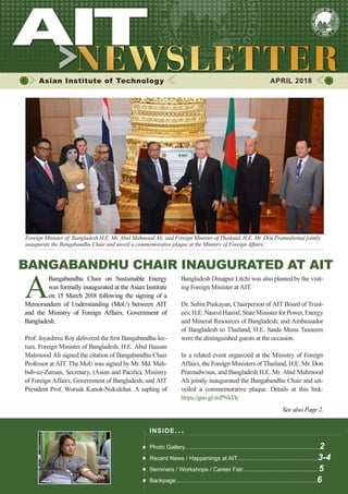 1APRIL 2018
Asian Institute of Technology 	 APRIL 2018
Foreign Minister of Bangladesh H.E. Mr. Abul Mahmood Ali, and Foreign Minister of Thailand, H.E. Mr. Don Pramudwinai jointly
inaugurate the Bangabandhu Chair and unveil a commemorative plaque at the Ministry of Foreign Affairs.
BANGABANDHU CHAIR INAUGURATED AT AIT
A
Bangabandhu Chair on Sustainable Energy
was formally inaugurated at the Asian Institute
on 15 March 2018 following the signing of a
Memorandum of Understanding (MoU) between AIT
and the Ministry of Foreign Affairs, Government of
Bangladesh.
Prof. Joyashree Roy delivered the first Bangabandhu lec-
ture. Foreign Minister of Bangladesh, H.E. Abul Hassan
Mahmood Ali signed the citation of Bangabandhu Chair
Professor at AIT. The MoU was signed by Mr. Md. Mah-
bub-uz-Zaman, Secretary, (Asian and Pacific), Ministry
of Foreign Affairs, Government of Bangladesh, and AIT
President Prof. Worsak Kanok-Nukulchai. A sapling of
Bangladesh Dinajpur Litchi was also planted by the visit-
ing Foreign Minister at AIT.
Dr. Subin Pinkayan, Chairperson of AIT Board of Trust-
ees; H.E. Nasrul Hamid, State Minister for Power, Energy
and Mineral Resources of Bangladesh; and Ambassador
of Bangladesh to Thailand, H.E. Saida Muna Tasneem
were the distinguished guests at the occasion.
In a related event organized at the Ministry of Foreign
Affairs, the Foreign Ministers of Thailand, H.E. Mr. Don
Pramudwinai, and Bangladesh H.E. Mr. Abul Mahmood
Ali jointly inaugurated the Bangabandhu Chair and un-
veiled a commemorative plaque. Details at this link:
https://goo.gl/mPNkDc
See also Page 2.
INSIDE ISSUE.. .
Photo Gallery...................................................................................2
Recent News / Happenings at AIT..................................................3-4
Seminars / Workshops / Career Fair...............................................5
Backpage.......................................................................................6
 