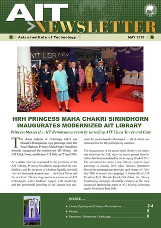 1MAY 2018
Asian Institute of Technology 	 MAY 2018
HRH PRINCESS MAHA CHAKRI SIRINDHORN
INAUGURATES MODERNIZED AIT LIBRARY
T
he Asian Institute of Technology (AIT) was
blessed with auspicious royal patronage when Her
Royal Highness Princess Maha Chakri Sirindhorn
formally inaugurated the modernized AIT library, the
AIT Clock Tower, and the new AIT Gate on 27 April 2018.
At a stellar function organized in the precincts of the
AIT Library, Princess Sirindhorn inaugurated the new
facilities, and by the press of a button digitally unveiled
two new landmarks in real-time — the Clock Tower and
the new Gate. The opening event was a showcase of AIT
technologies where tradition merged with modernity,
and the ceremonial unveiling of the curtain was acti-
vated by sensor-based technologies — all of which was
streamed live for the participating audience.
The inauguration of the modernized library is an impor-
tant milestone for AIT, since the entire ground floor fa-
cilities had been inundated by the ravaging flood of 2011.
The movement to create a new library received royal
patronage in January 2015, when Princess Sirindhorn
blessed the campaign and provided seed money of 1 Mil-
lion THB to launch the campaign. A brainchild of AIT
President Prof. Worsak Kanok-Nukulchai, the Library
Fundraising campaign ultimately emerged as the most
successful fundraising event in AIT history, collecting
nearly 80 million Thai Baht.
INSIDE ISSUE.. .
Library Opening and Campus Renaissance...................................2-4
People............................................................................................5
Seminars / Workshops / Backpage................................................6
Princess blesses the AIT Renaissance event by unveiling AIT Clock Tower and Gate
 