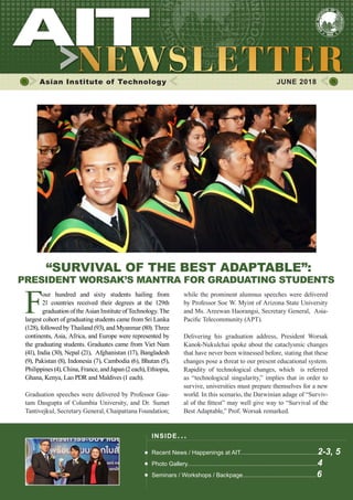 1JUNE 2018
Asian Institute of Technology 	 JUNE 2018
“SURVIVAL OF THE BEST ADAPTABLE”:
PRESIDENT WORSAK’S MANTRA FOR GRADUATING STUDENTS
F
our hundred and sixty students hailing from
21 countries received their degrees at the 129th
graduation of the Asian Institute of Technology. The
largest cohort of graduating students came from Sri Lanka
(128), followed by Thailand (93), and Myanmar (80). Three
continents, Asia, Africa, and Europe were represented by
the graduating students. Graduates came from Viet Nam
(41), India (30), Nepal (21), Afghanistan (17), Bangladesh
(9), Pakistan (8), Indonesia (7), Cambodia (6), Bhutan (5),
Philippines(4),China,France,andJapan(2each),Ethiopia,
Ghana, Kenya, Lao PDR and Maldives (1 each).
Graduation speeches were delivered by Professor Gau-
tam Dasgupta of Columbia University, and Dr. Sumet
Tantivejkul, Secretary General, Chaipattana Foundation;
while the prominent alumnus speeches were delivered
by Professor Soe W. Myint of Arizona State University
and Ms. Areewan Haorangsi, Secretary General, Asia-
Pacific Telecommunity (APT).
Delivering his graduation address, President Worsak
Kanok-Nukulchai spoke about the cataclysmic changes
that have never been witnessed before, stating that these
changes pose a threat to our present educational system.
Rapidity of technological changes, which is referred
as “technological singularity,” implies that in order to
survive, universities must prepare themselves for a new
world. In this scenario, the Darwinian adage of “Surviv-
al of the fittest” may well give way to “Survival of the
Best Adaptable,” Prof. Worsak remarked.
INSIDE ISSUE.. .
Recent News / Happenings at AIT...............................................2-3, 5
Photo Gallery...............................................................................4
Seminars / Workshops / Backpage.............................................6
 