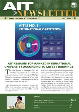 1JULY 2018
Asian Institute of Technology 	 JULY 2018
AIT REMAINS TOP-RANKED INTERNATIONAL
UNIVERSITY ACCORDING TO LATEST RANKINGS
T
he Asian Institute of Technology (AIT) has
maintained its position as the world’s top
international university once again, bagging six
perfect scores for the second consecutive year in the
category of “International Orientation” in the latest
edition of U-Multirank’s “Annual World Rankings of
Universities” released on 6 June 2018.
AIT is the only university in Asia to be ranked at the
global top in international orientation, and this is the
third time in the past four years that AIT has achieved
this impressive result.
In the 2018 U-Multirank findings, AIT has maintained its
numero uno position in all six categories of international
orientation — foreign language bachelor programs, for-
eign language master programs, student mobility, inter-
national academic staff, international joint publications,
and international doctorate degrees. “The latest round
of rankings where AIT is ranked as the top international
university once again does not come as a surprise,” AIT
President Worsak Kanok-Nukulchai said. Overall, AIT
has 12 perfect scores, with six top positions in the cat-
egories of ‘international orientation’, three in ‘research’,
and three in ‘knowledge transfer’. See also Page 2.
INSIDE ISSUE.. .
Recent News / Happenings at AIT.............................................2-3, 5
Seminars / Workshops / Trainings.............................................4
People.......................................................................................5
Backpage..................................................................................6
 