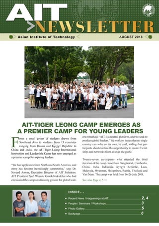 1AUGUST 2018
Asian Institute of Technology 	 AUGUST 2018
AIT-TIGER LEONG CAMP EMERGES AS
A PREMIER CAMP FOR YOUNG LEADERS
F
rom a small group of students drawn from
Southeast Asia to students from 13 countries
ranging from Russia and Kyrgyz Republic to
China and India, the AIT-Tiger Leong International
Innovation and Leadership Camp has now emerged as
a premier camp for aspiring leaders.
“We had applicants from North and South America, and
entry has become increasingly competitive,” says Dr.
Naveed Anwar, Executive Director of AIT Solutions.
AIT President Prof. Worsak Kanok-Nukulchai who had
envisioned the camp as a training ground for global lead-
ers remarked: “AIT is a neutral platform, and we seek to
produce global leaders.” We work on issues that no single
country can solve on its own, he said, adding that par-
ticipants should utilize this opportunity to create friend-
ships and networks from all over the globe.
Twenty-seven participants who attended the third
iteration of the camp came from Bangladesh, Cambodia,
China, India, Indonesia, Kyrgyz Republic, Laos,
Malaysia, Myanmar, Philippines, Russia, Thailand and
Viet Nam. The camp was held from 16-26 July 2018.
See also Page 4, 5 >>
INSIDE ISSUE.. .
Recent News / Happenings at AIT.............................................2, 4
People / Seminars / Workshops................................................3
Photo Gallery.............................................................................5
Backpage..................................................................................6
 