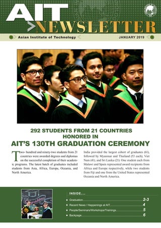1JANUARY 2019 www.ait.ac.th
Asian Institute of Technology 	 JANUARY 2019
292 STUDENTS FROM 21 COUNTRIES
HONORED IN
AIT’S 130TH GRADUATION CEREMONY
T
wo- hundred and ninety-two students from 21
countries were awarded degrees and diplomas
on the successful completion of their academ-
ic programs. The latest batch of graduates included
students from Asia, Africa, Europe, Oceania, and
North America.
India provided the largest cohort of graduates (61),
followed by Myanmar and Thailand (53 each), Viet
Nam (41), and Sri Lanka (21). One student each from
Malawi and Spain represented award recipients from
Africa and Europe respectively, while two students
from Fiji and one from the United States represented
Oceania and North America.
INSIDE ISSUE.. .
Graduation................................................................................2-3
Recent News / Happenings at AIT............................................4
People/Seminars/Workshops/Trainings....................................5
Backpage..................................................................................6
 