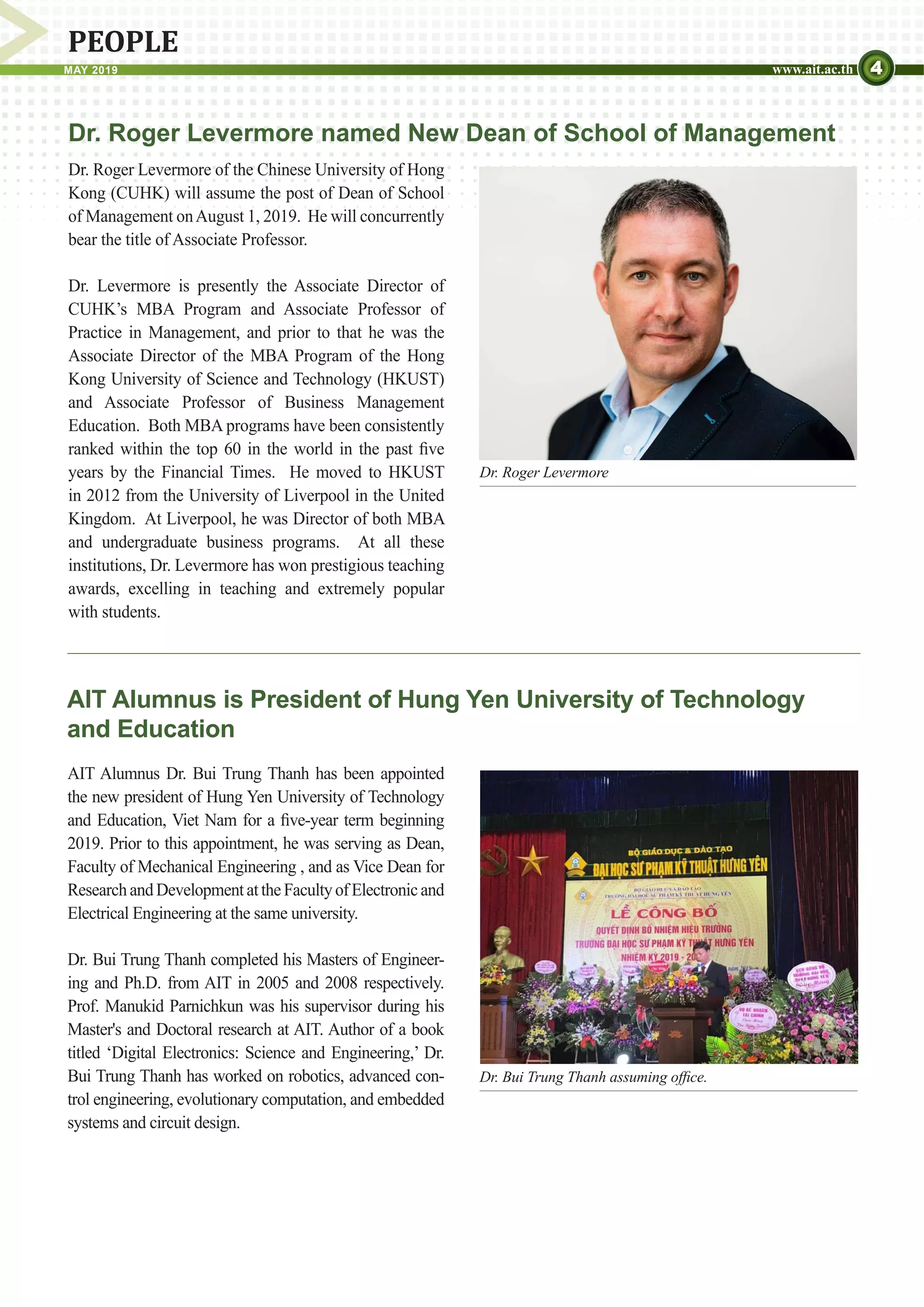 4MAY 2019 www.ait.ac.th
PEOPLE
Dr. Roger Levermore
AIT Alumnus Dr. Bui Trung Thanh has been appointed
the new president of Hung Yen University of Technology
and Education, Viet Nam for a five-year term beginning
2019. Prior to this appointment, he was serving as Dean,
Faculty of Mechanical Engineering , and as Vice Dean for
ResearchandDevelopmentattheFacultyofElectronicand
Electrical Engineering at the same university.
Dr. Bui Trung Thanh completed his Masters of Engineer-
ing and Ph.D. from AIT in 2005 and 2008 respectively.
Prof. Manukid Parnichkun was his supervisor during his
Master's and Doctoral research at AIT. Author of a book
titled ‘Digital Electronics: Science and Engineering,’ Dr.
Bui Trung Thanh has worked on robotics, advanced con-
trol engineering, evolutionary computation, and embedded
systems and circuit design.
AIT Alumnus is President of Hung Yen University of Technology
and Education
Dr. Roger Levermore of the Chinese University of Hong
Kong (CUHK) will assume the post of Dean of School
of Management onAugust 1, 2019. He will concurrently
bear the title of Associate Professor.
Dr. Levermore is presently the Associate Director of
CUHK’s MBA Program and Associate Professor of
Practice in Management, and prior to that he was the
Associate Director of the MBA Program of the Hong
Kong University of Science and Technology (HKUST)
and Associate Professor of Business Management
Education. Both MBA programs have been consistently
ranked within the top 60 in the world in the past five
years by the Financial Times. He moved to HKUST
in 2012 from the University of Liverpool in the United
Kingdom. At Liverpool, he was Director of both MBA
and undergraduate business programs. At all these
institutions, Dr. Levermore has won prestigious teaching
awards, excelling in teaching and extremely popular
with students.
Dr. Roger Levermore named New Dean of School of Management
Dr. Bui Trung Thanh assuming office.
 