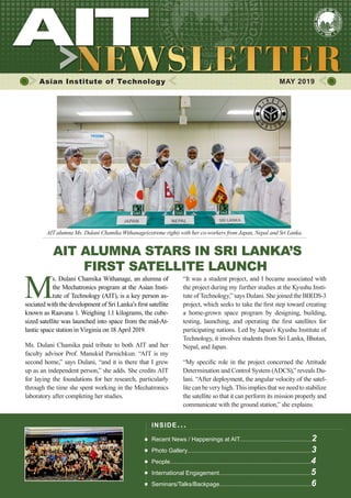 1MAY 2019 www.ait.ac.th
Asian Institute of Technology 	 MAY 2019
AIT ALUMNA STARS IN SRI LANKA’S
FIRST SATELLITE LAUNCH
M
s. Dulani Chamika Withanage, an alumna of
the Mechatronics program at the Asian Insti-
tute of Technology (AIT), is a key person as-
sociated with the development of Sri Lanka’s first satellite
known as Raavana 1. Weighing 1.1 kilograms, the cube-
sized satellite was launched into space from the mid-At-
lantic space station in Virginia on 18 April 2019.
Ms. Dulani Chamika paid tribute to both AIT and her
faculty advisor Prof. Manukid Parnichkun. “AIT is my
second home,” says Dulani, “and it is there that I grew
up as an independent person,” she adds. She credits AIT
for laying the foundations for her research, particularly
through the time she spent working in the Mechatronics
laboratory after completing her studies.
“It was a student project, and I became associated with
the project during my further studies at the Kyushu Insti-
tute of Technology,” says Dulani. She joined the BIRDS-3
project, which seeks to take the first step toward creating
a home-grown space program by designing, building,
testing, launching, and operating the first satellites for
participating nations. Led by Japan’s Kyushu Institute of
Technology, it involves students from Sri Lanka, Bhutan,
Nepal, and Japan.
“My specific role in the project concerned the Attitude
Determination and Control System (ADCS),” reveals Du-
lani. “After deployment, the angular velocity of the satel-
lite can be very high. This implies that we need to stabilize
the satellite so that it can perform its mission properly and
communicate with the ground station,” she explains.
INSIDE ISSUE.. .
Recent News / Happenings at AIT............................................2
Photo Gallery............................................................................3
People......................................................................................4
International Engagement........................................................5
Seminars/Talks/Backpage........................................................6
AIT alumna Ms. Dulani Chamika Withanage(extreme right) with her co-workers from Japan, Nepal and Sri Lanka.
 