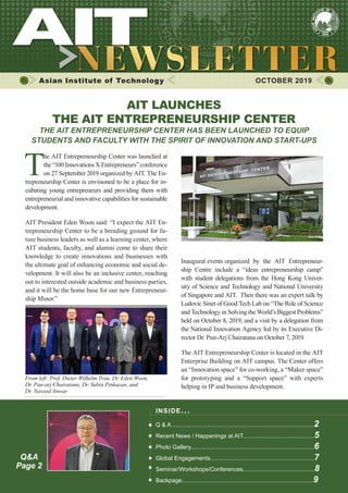 1OCTOBER 2019 www.ait.ac.th
Asian Institute of Technology 	 OCTOBER 2019
T
he AIT Entrepreneurship Center was launched at
the “100 Innovations X Entrepreneurs” conference
on 27 September 2019 organized by AIT. The En-
trepreneurship Center is envisioned to be a place for in-
cubating young entrepreneurs and providing them with
entrepreneurial and innovative capabilities for sustainable
development.
AIT President Eden Woon said: “I expect the AIT En-
trepreneurship Center to be a breeding ground for fu-
ture business leaders as well as a learning center, where
AIT students, faculty, and alumni come to share their
knowledge to create innovations and businesses with
the ultimate goal of enhancing economic and social de-
velopment. It will also be an inclusive center, reaching
out to interested outside academic and business parties,
and it will be the home base for our new Entrepreneur-
ship Minor.”
INSIDE ISSUE.. .
Q & A........................................................................................2
Recent News / Happenings at AIT............................................5
Photo Gallery............................................................................6
Global Engagements................................................................7
Seminar/Workshops/Conferences............................................8
Backpage.................................................................................9
AIT LAUNCHES
THE AIT ENTREPRENEURSHIP CENTER
THE AIT ENTREPRENEURSHIP CENTER HAS BEEN LAUNCHED TO EQUIP
STUDENTS AND FACULTY WITH THE SPIRIT OF INNOVATION AND START-UPS
From left: Prof. Dieter Wilhelm Trau, Dr. Eden Woon,
Dr. Pan-arj Chairatana, Dr. Subin Pinkayan, and
Dr. Naveed Anwar
Inaugural events organized by the AIT Entrepreneur-
ship Centre include a “ideas entrepreneurship camp”
with student delegations from the Hong Kong Univer-
sity of Science and Technology and National University
of Singapore and AIT. Then there was an expert talk by
Ludovic Sinet of Good Tech Lab on “The Role of Science
and Technology in Solving the World’s Biggest Problems”
held on October 8, 2019; and a visit by a delegation from
the National Innovation Agency led by its Executive Di-
rector Dr. Pun-Arj Chairatana on October 7, 2019.
The AIT Entrepreneurship Center is located in the AIT
Enterprise Building on AIT campus. The Center offers
an “Innovation space” for co-working, a “Maker space”
for prototyping and a “Support space” with experts
helping in IP and business development.
Q&A
Page 2
 