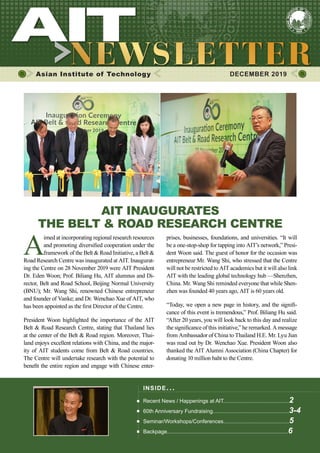 1DECEMBER 2019 www.ait.ac.th
Asian Institute of Technology 	 DECEMBER 2019
A
imed at incorporating regional research resources
and promoting diversified cooperation under the
framework of the Belt & Road Initiative, a Belt &
Road Research Centre was inaugurated at AIT. Inaugurat-
ing the Centre on 28 November 2019 were AIT President
Dr. Eden Woon; Prof. Biliang Hu, AIT alumnus and Di-
rector, Belt and Road School, Beijing Normal University
(BNU); Mr. Wang Shi, renowned Chinese entrepreneur
and founder of Vanke; and Dr. Wenchao Xue of AIT, who
has been appointed as the first Director of the Centre.
President Woon highlighted the importance of the AIT
Belt & Road Research Centre, stating that Thailand lies
at the center of the Belt & Road region. Moreover, Thai-
land enjoys excellent relations with China, and the major-
ity of AIT students come from Belt & Road countries.
The Centre will undertake research with the potential to
benefit the entire region and engage with Chinese enter-
INSIDE ISSUE.. .
Recent News / Happenings at AIT............................................2
60th Anniversary Fundraising...................................................3-4
Seminar/Workshops/Conferences............................................5
Backpage.................................................................................6
AIT INAUGURATES
THE BELT & ROAD RESEARCH CENTRE
prises, businesses, foundations, and universities. “It will
be a one-stop-shop for tapping into AIT’s network,” Presi-
dent Woon said. The guest of honor for the occasion was
entrepreneur Mr. Wang Shi, who stressed that the Centre
will not be restricted to AIT academics but it will also link
AIT with the leading global technology hub —Shenzhen,
China. Mr. Wang Shi reminded everyone that while Shen-
zhen was founded 40 years ago, AIT is 60 years old.
“Today, we open a new page in history, and the signifi-
cance of this event is tremendous,” Prof. Biliang Hu said.
“After 20 years, you will look back to this day and realize
the significance of this initiative,” he remarked. A message
from Ambassador of China to Thailand H.E. Mr. Lyu Jian
was read out by Dr. Wenchao Xue. President Woon also
thanked the AIT Alumni Association (China Chapter) for
donating 10 million baht to the Centre.
 