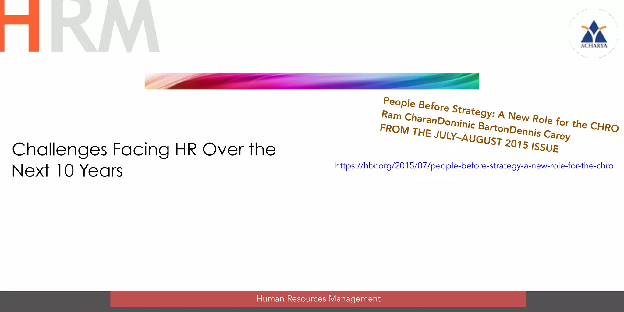 Challenges Facing HR Over the
Next 10 Years
Human Resources Management
HRM
People Before Strategy: A New Role for the CHRO
Ram CharanDominic BartonDennis Carey
FROM THE JULY–AUGUST 2015 ISSUE
https://hbr.org/2015/07/people-before-strategy-a-new-role-for-the-chro
 
