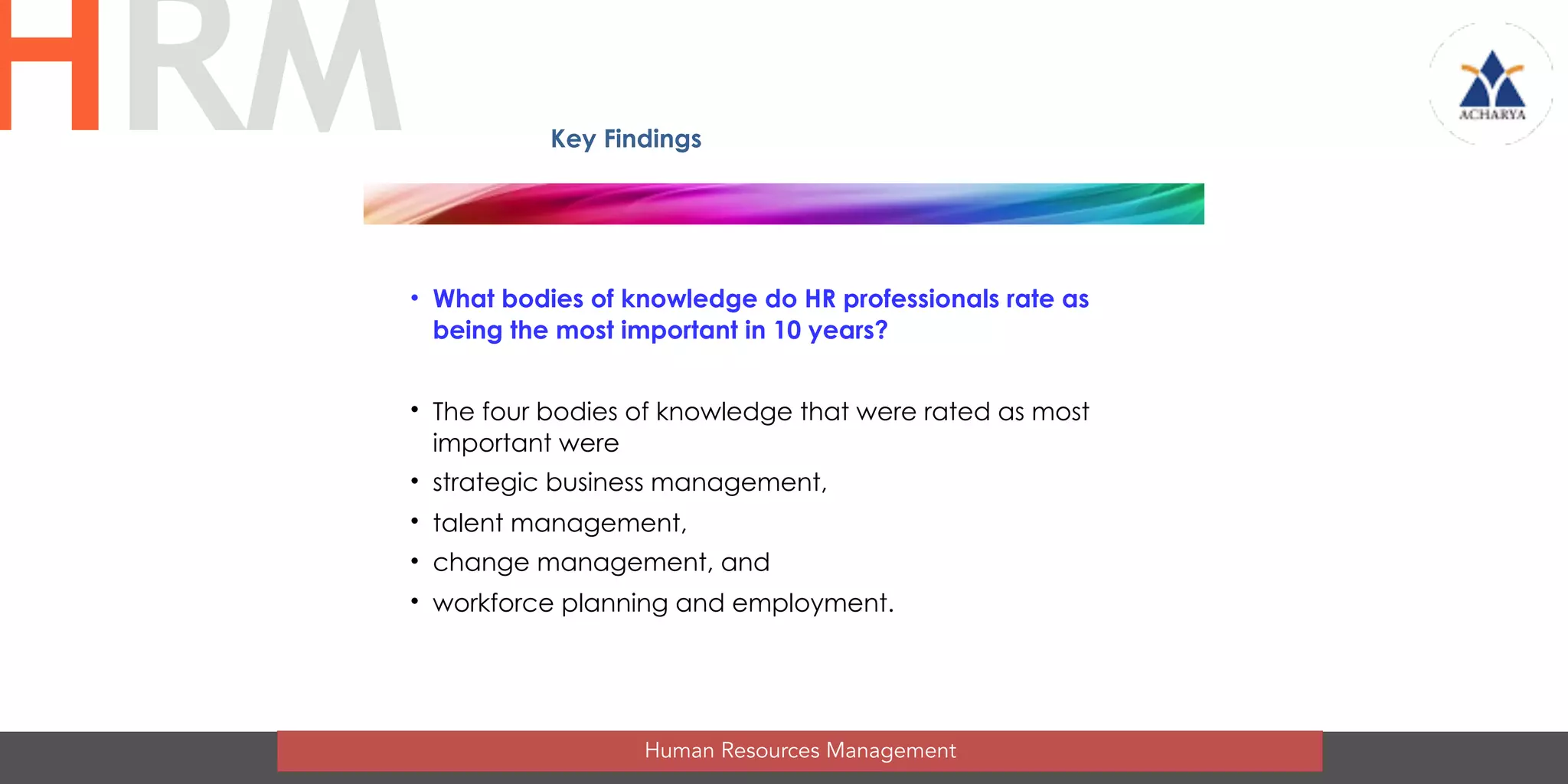 • What bodies of knowledge do HR professionals rate as
being the most important in 10 years?
• The four bodies of knowledge that were rated as most
important were
• strategic business management,
• talent management,
• change management, and
• workforce planning and employment.
Human Resources Management
HRM Key Findings
 