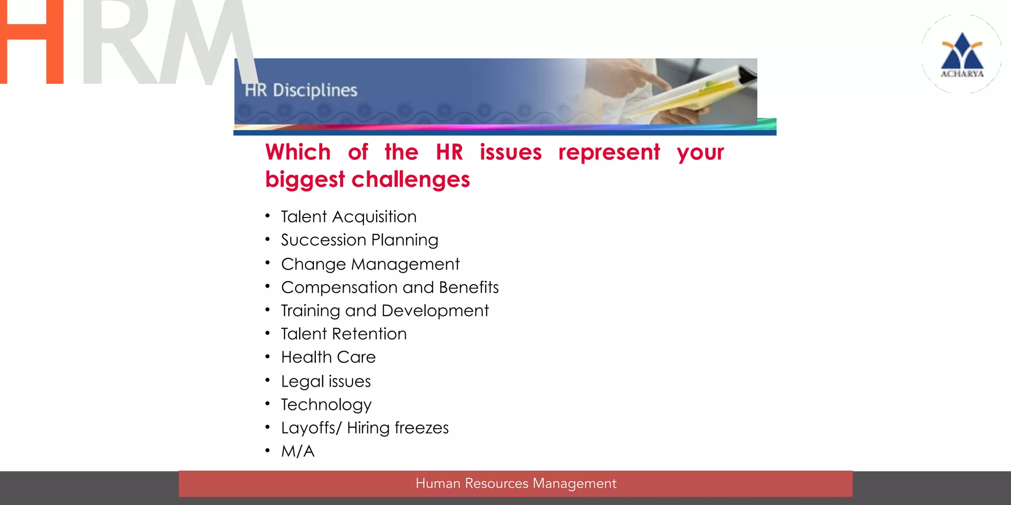 Which of the HR issues represent your
biggest challenges
• Talent Acquisition
• Succession Planning
• Change Management
• Compensation and Benefits
• Training and Development
• Talent Retention
• Health Care
• Legal issues
• Technology
• Layoffs/ Hiring freezes
• M/A
Human Resources Management
HRM
 