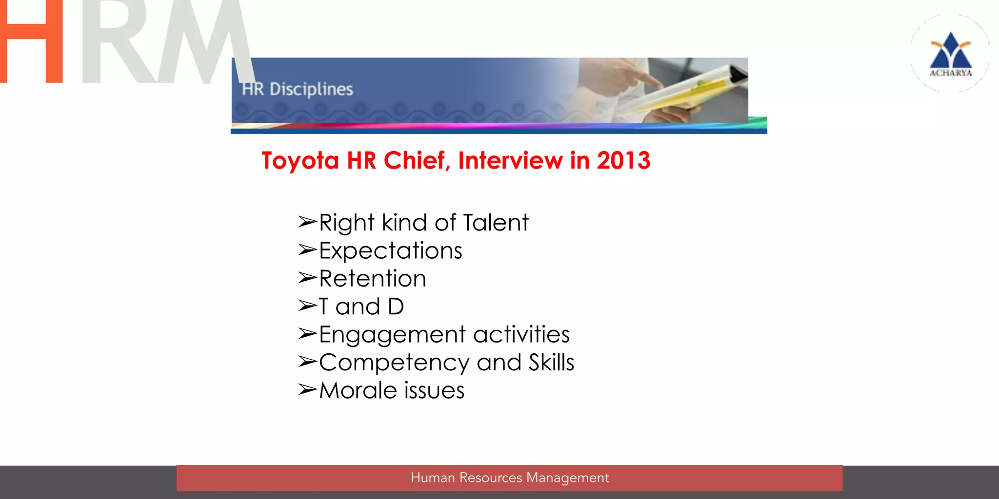 Toyota HR Chief, Interview in 2013
➢Right kind of Talent
➢Expectations
➢Retention
➢T and D
➢Engagement activities
➢Competency and Skills
➢Morale issues
Human Resources Management
HRM
 