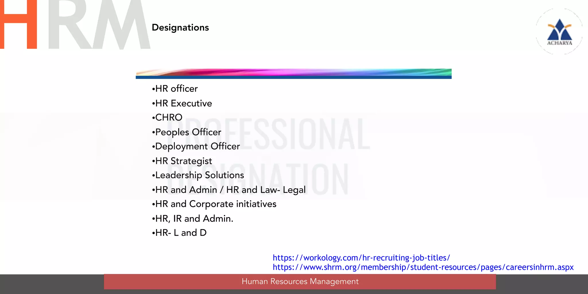Designations
•HR officer
•HR Executive
•CHRO
•Peoples Officer
•Deployment Officer
•HR Strategist
•Leadership Solutions
•HR and Admin / HR and Law- Legal
•HR and Corporate initiatives
•HR, IR and Admin.
•HR- L and D
Human Resources Management
HRM
https://workology.com/hr-recruiting-job-titles/
https://www.shrm.org/membership/student-resources/pages/careersinhrm.aspx
 