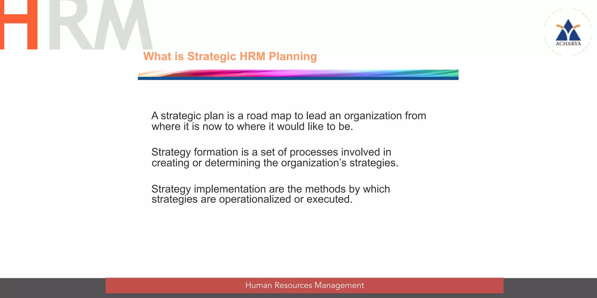 What is Strategic HRM Planning
A strategic plan is a road map to lead an organization from
where it is now to where it would like to be.
Strategy formation is a set of processes involved in
creating or determining the organization’s strategies.
Strategy implementation are the methods by which
strategies are operationalized or executed.
Human Resources Management
HRM
 