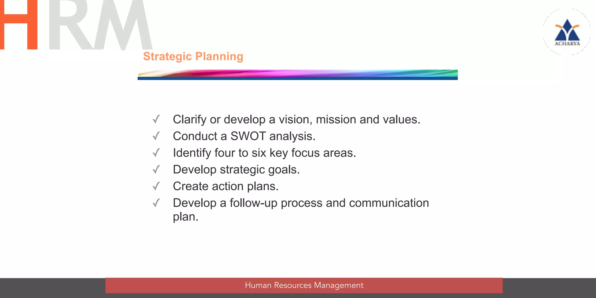 ✓ Clarify or develop a vision, mission and values.
✓ Conduct a SWOT analysis.
✓ Identify four to six key focus areas.
✓ Develop strategic goals.
✓ Create action plans.
✓ Develop a follow-up process and communication
plan.
Strategic Planning
Human Resources Management
HRM
 