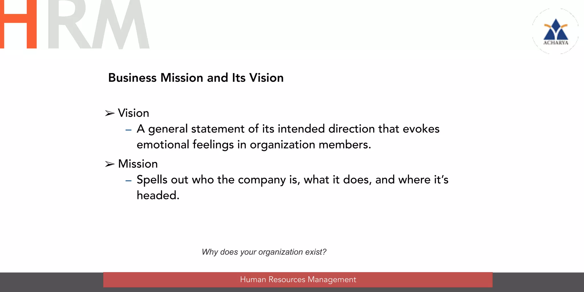Business Mission and Its Vision
➢ Vision
– A general statement of its intended direction that evokes
emotional feelings in organization members.
➢ Mission
– Spells out who the company is, what it does, and where it’s
headed.
Why does your organization exist?
Human Resources Management
HRM
 