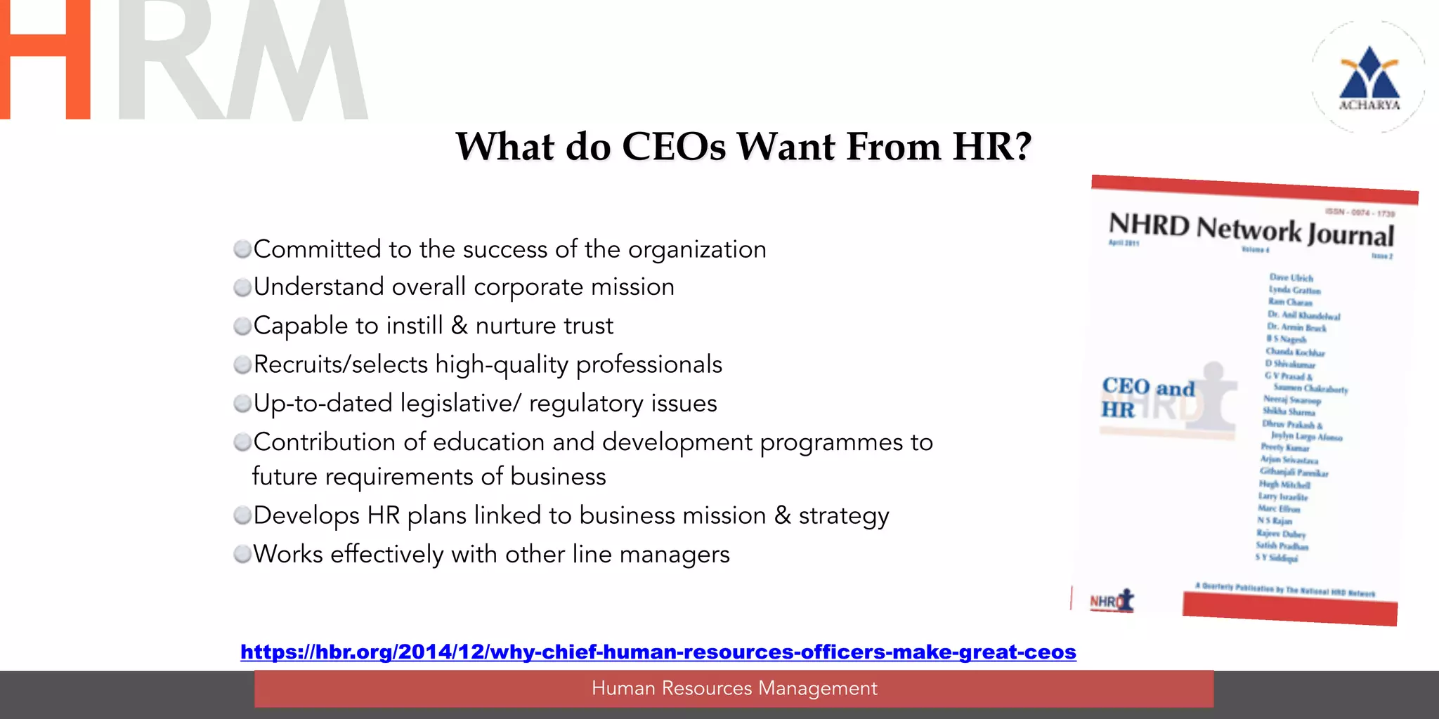 What do CEOs Want From HR?
Committed to the success of the organization
Understand overall corporate mission
Capable to instill & nurture trust
Recruits/selects high-quality professionals
Up-to-dated legislative/ regulatory issues
Contribution of education and development programmes to
future requirements of business
Develops HR plans linked to business mission & strategy
Works effectively with other line managers
Human Resources Management
HRM
https://hbr.org/2014/12/why-chief-human-resources-officers-make-great-ceos
 