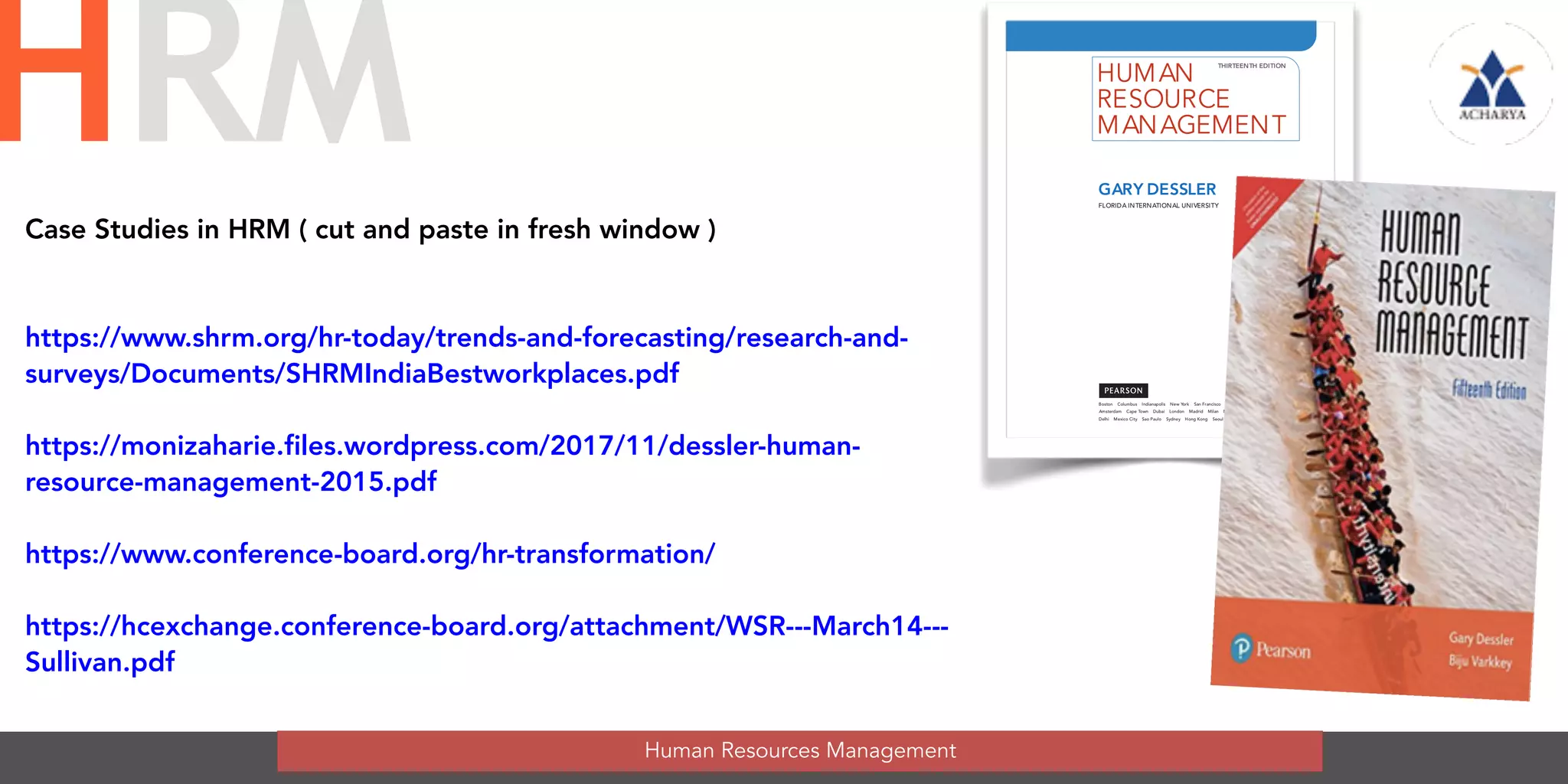 Human Resources Management
HRM HUMAN
RESOURCE
MANAGEMENT
Boston Columbus Indianapolis New York San Francisco Upper Saddle River
Amsterdam Cape Town Dubai London Madrid Milan Munich Paris Montreal Toronto
Delhi Mexico City Sao Paulo Sydney Hong Kong Seoul Singapore Taipei Tokyo
THIRTEENTH EDITION
GARY DESSLER
FLORIDA INTERNATIONAL UNIVERSITY
A01_DESS8217_13_SE_FM.QXD 12/2/11 7:28 PM Page i
Case Studies in HRM ( cut and paste in fresh window )
https://www.shrm.org/hr-today/trends-and-forecasting/research-and-
surveys/Documents/SHRMIndiaBestworkplaces.pdf
https://monizaharie.files.wordpress.com/2017/11/dessler-human-
resource-management-2015.pdf
https://www.conference-board.org/hr-transformation/
https://hcexchange.conference-board.org/attachment/WSR---March14---
Sullivan.pdf
 