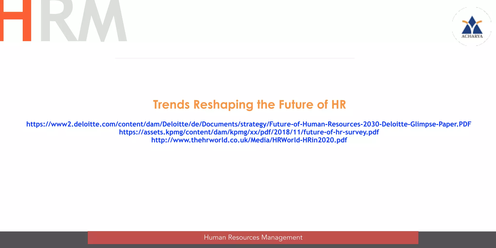 50
Trends Reshaping the Future of HR
Human Resources Management
HRM
https://www2.deloitte.com/content/dam/Deloitte/de/Documents/strategy/Future-of-Human-Resources-2030-Deloitte-Glimpse-Paper.PDF
https://assets.kpmg/content/dam/kpmg/xx/pdf/2018/11/future-of-hr-survey.pdf
http://www.thehrworld.co.uk/Media/HRWorld-HRin2020.pdf
 