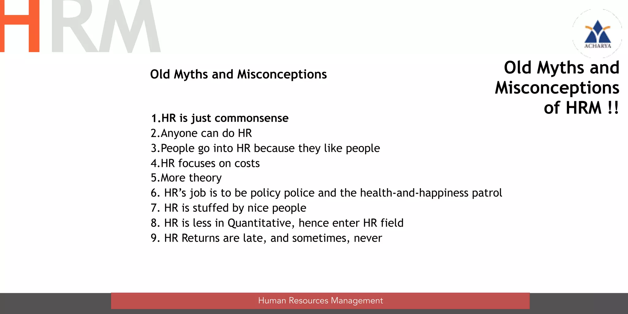 Old Myths and Misconceptions
1.HR is just commonsense
2.Anyone can do HR
3.People go into HR because they like people
4.HR focuses on costs
5.More theory
6. HR’s job is to be policy police and the health-and-happiness patrol
7. HR is stuffed by nice people
8. HR is less in Quantitative, hence enter HR field
9. HR Returns are late, and sometimes, never
Human Resources Management
HRM Old Myths and
Misconceptions
of HRM !!
 