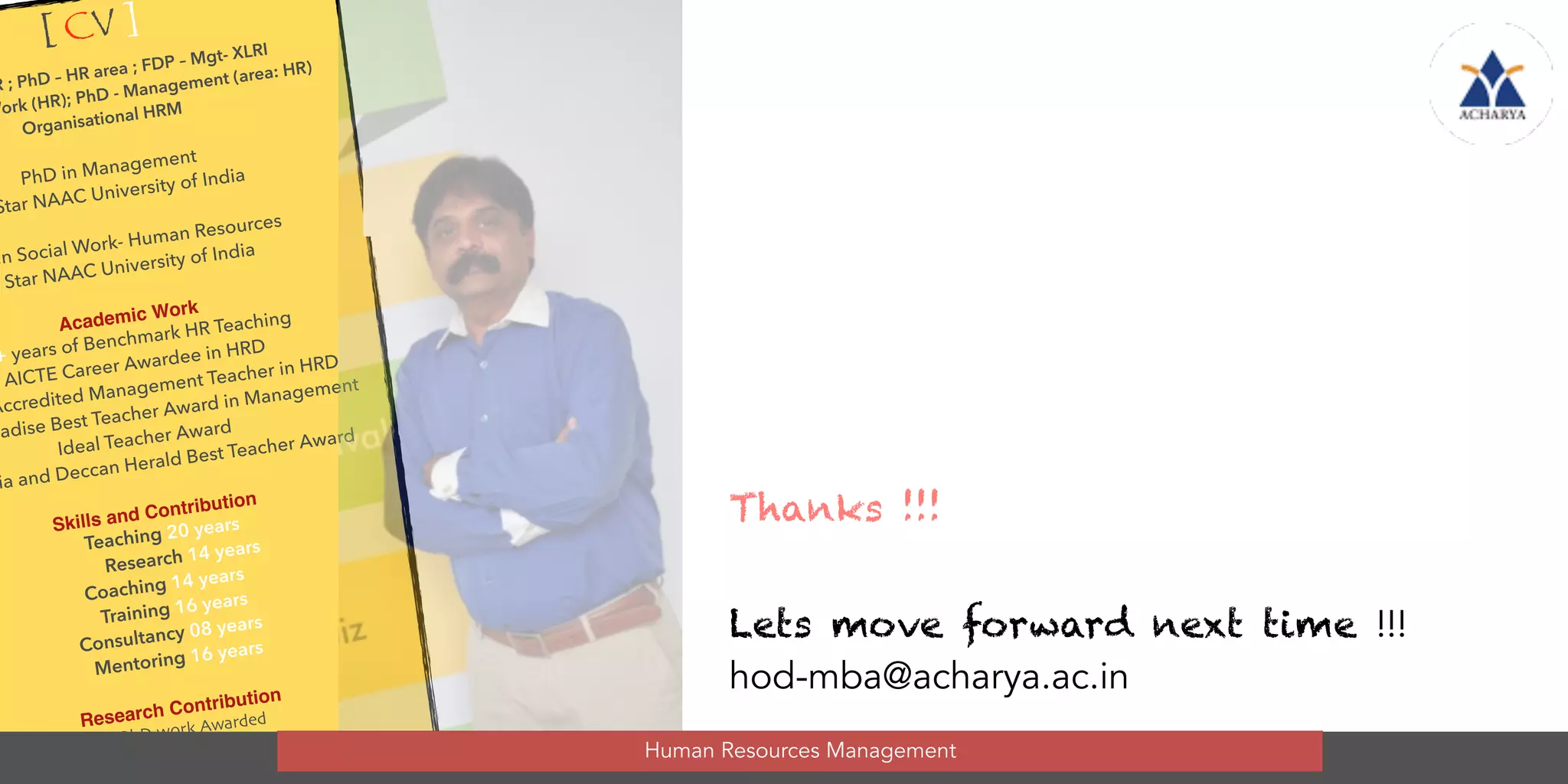 Thanks !!!  
 
Lets move forward next time !!!
hod-mba@acharya.ac.in
[ CV ]
R ; PhD – HR area ; FDP – Mgt- XLRI
Work (HR); PhD - Management (area: HR)
Organisational HRM
PhD in Management
Star NAAC University of India
in Social Work- Human Resources
5 Star NAAC University of India
Academic Work
+ years of Benchmark HR Teaching
AICTE Career Awardee in HRD
Accredited Management Teacher in HRD
radise Best Teacher Award in Management
Ideal Teacher Award
ia and Deccan Herald Best Teacher Award
Skills and Contribution
Teaching 20 years
Research 14 years
Coaching 14 years
Training 16 years
Consultancy 08 years
Mentoring 16 years
Research Contribution
12 PhD work Awarded
14 M.Phil awarded
earch Summer projects guided
/ Evaluated
Human Resources Management
 