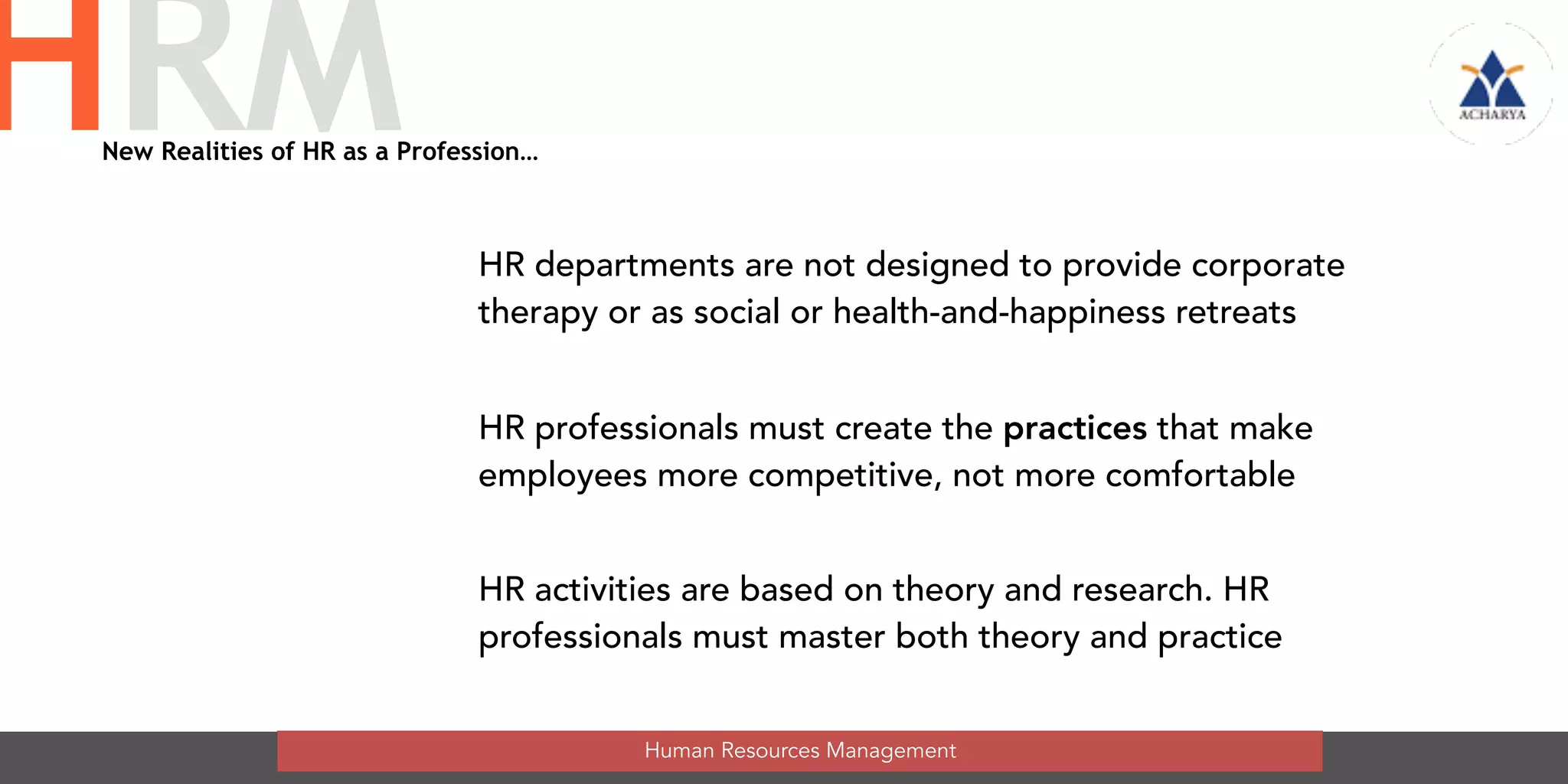 New Realities of HR as a Profession…
HR departments are not designed to provide corporate
therapy or as social or health-and-happiness retreats
HR professionals must create the practices that make
employees more competitive, not more comfortable
HR activities are based on theory and research. HR
professionals must master both theory and practice
Human Resources Management
HRM
 