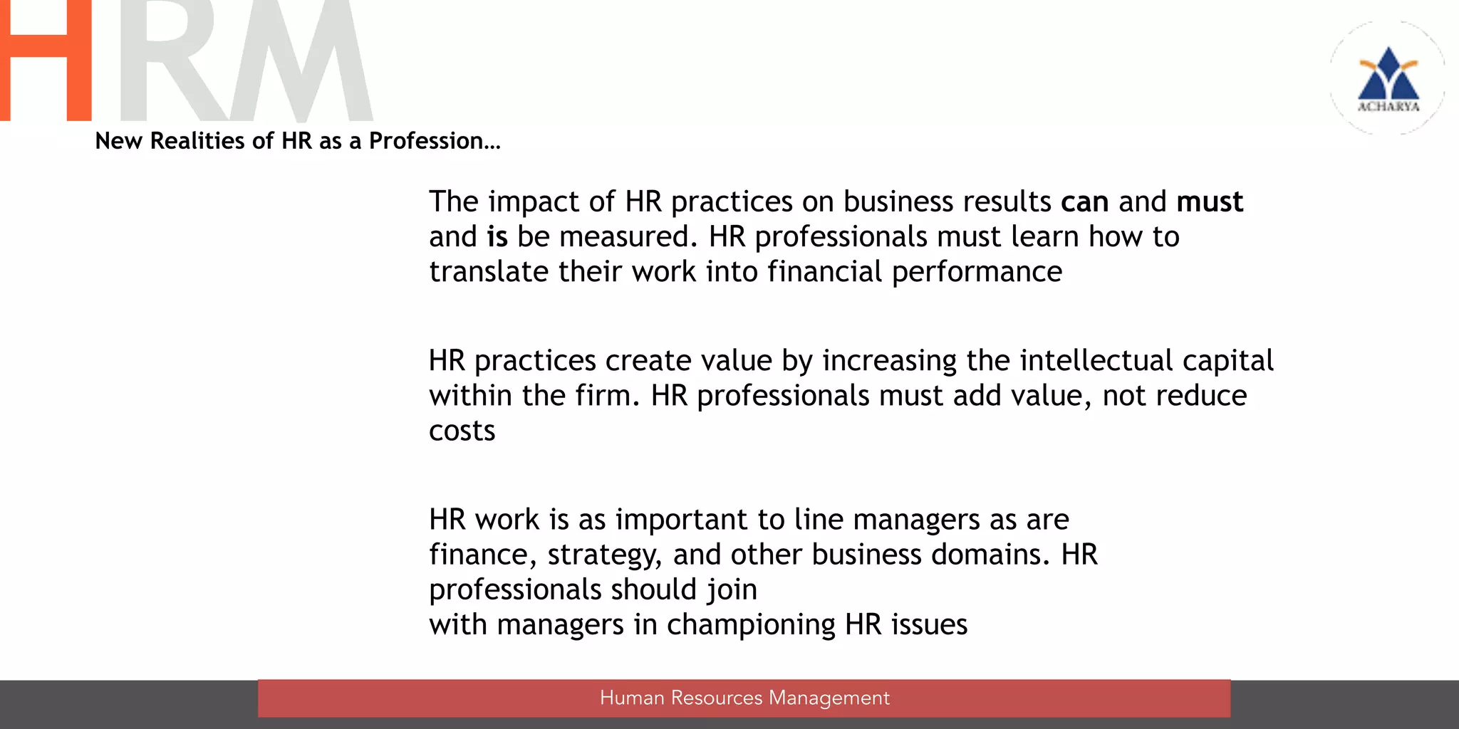 The impact of HR practices on business results can and must
and is be measured. HR professionals must learn how to
translate their work into financial performance
HR practices create value by increasing the intellectual capital
within the firm. HR professionals must add value, not reduce  
costs
HR work is as important to line managers as are
finance, strategy, and other business domains. HR
professionals should join  
with managers in championing HR issues
Human Resources Management
HRMNew Realities of HR as a Profession…
 