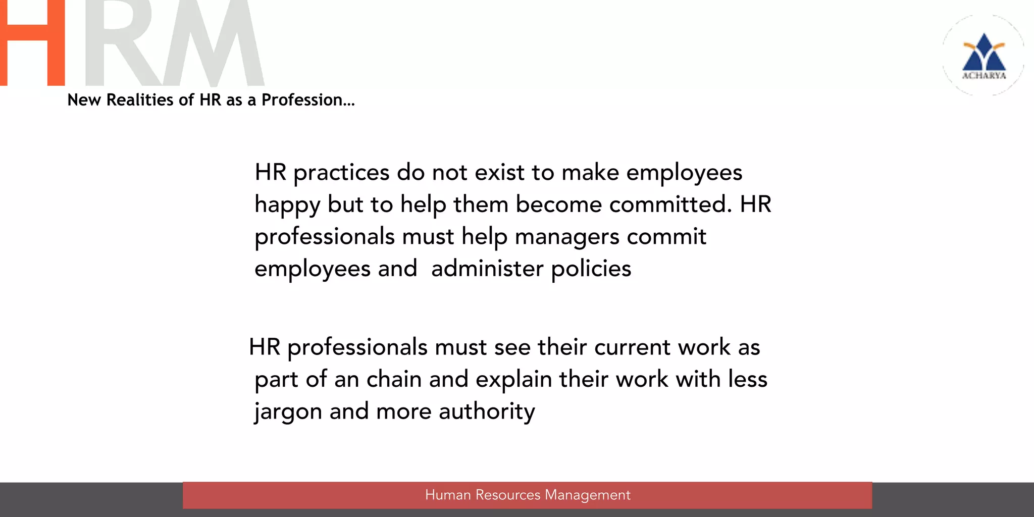 HR practices do not exist to make employees
happy but to help them become committed. HR
professionals must help managers commit
employees and  administer policies
HR professionals must see their current work as
part of an chain and explain their work with less
jargon and more authority
Human Resources Management
HRMNew Realities of HR as a Profession…
 
