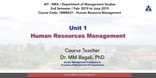 1
Unit 1
Human Resources Management
AIT - MBA / Department of Management Studies
2nd Semester / Feb- 2019 to June 2019
Course Code: 18MBA21 - Human Resource Management
Course Teacher
Dr. MM Bagali, PhD
Senior Management Professional
22 years of Benchmark PG Experience
Human Resources Management
 