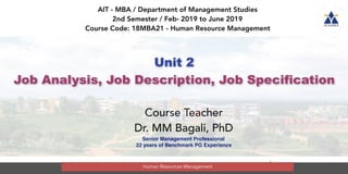 1
Unit 2
Job Analysis, Job Description, Job Specification
AIT - MBA / Department of Management Studies
2nd Semester / Feb- 2019 to June 2019
Course Code: 18MBA21 - Human Resource Management
Course Teacher
Dr. MM Bagali, PhD
Senior Management Professional
22 years of Benchmark PG Experience
Human Resources Management
 