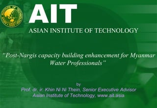 AIT  ASIAN INSTITUTE OF TECHNOLOGY “ Post-Nargis capacity building enhancement for Myanmar Water Professionals”  by Prof. dr. ir. Khin Ni Ni Thein, Senior Executive Advisor Asian Institute of Technology,  www.ait.asia 