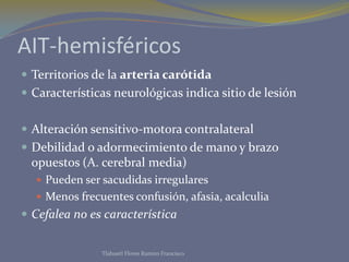 AIT-hemisféricos
 Territorios de la arteria carótida
 Características neurológicas indica sitio de lesión


 Alteración sensitivo-motora contralateral
 Debilidad o adormecimiento de mano y brazo
  opuestos (A. cerebral media)
   Pueden ser sacudidas irregulares
   Menos frecuentes confusión, afasia, acalculia
 Cefalea no es característica


               Tlahuetl Flores Ramiro Francisco
 