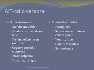 AIT-tallo cerebral
 Otros síntomas                              Menos frecuentes
   Marcha inestable                            Hemiplejía
   Tendencia a caer de un                      Sensación de ruido en
    lado                                         cabeza y oído
   Visión deficiente en                        Vómito, hipo
    oscuridad                                   Conducta confusa
   Ceguera parcial o                           Somnolencia
    completa
   Ptosis palpebral
   Disartria, disfagia

               Tlahuetl Flores Ramiro Francisco
 