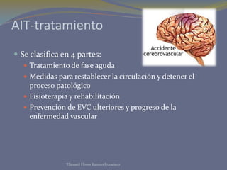 AIT-tratamiento
 Se clasifica en 4 partes:
    Tratamiento de fase aguda
    Medidas para restablecer la circulación y detener el
     proceso patológico
    Fisioterapia y rehabilitación
    Prevención de EVC ulteriores y progreso de la
     enfermedad vascular




                Tlahuetl Flores Ramiro Francisco
 
