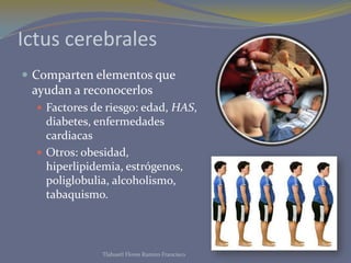 Ictus cerebrales
 Comparten elementos que
 ayudan a reconocerlos
   Factores de riesgo: edad, HAS,
    diabetes, enfermedades
    cardiacas
   Otros: obesidad,
    hiperlipidemia, estrógenos,
    poliglobulia, alcoholismo,
    tabaquismo.



               Tlahuetl Flores Ramiro Francisco
 