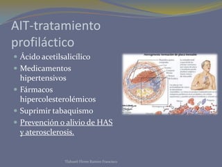 AIT-tratamiento
profiláctico
 Ácido acetilsalicílico
 Medicamentos
  hipertensivos
 Fármacos
  hipercolesterolémicos
 Suprimir tabaquismo
 Prevención o alivio de HAS
  y aterosclerosis.


                Tlahuetl Flores Ramiro Francisco
 